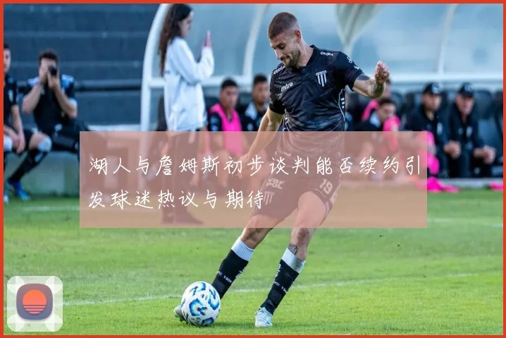 湖人与詹姆斯初步谈判能否续约引发球迷热议与期待