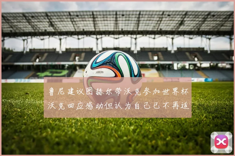 鲁尼建议图赫尔带沃克参加世界杯沃克回应感动但认为自己已不再适合