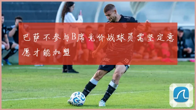 巴萨不参与B席竞价战球员需坚定意愿才能加盟