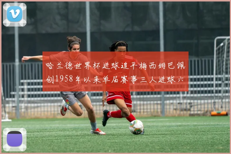 哈兰德世界杯进球追平梅西姆巴佩创1958年以来单届赛事三人进球六次新纪录