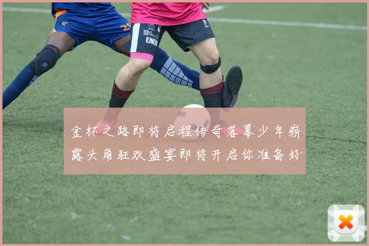 金杯之路即将启程传奇落幕少年崭露头角狂欢盛宴即将开启你准备好了吗