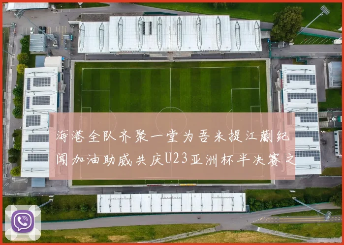 海港全队齐聚一堂为吾米提江蒯纪闻加油助威共庆U23亚洲杯半决赛之夜