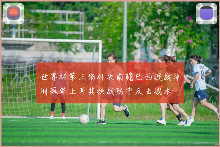 世界杯第三场对决前瞻巴西迎战非洲冠军土耳其挑战防守反击战术