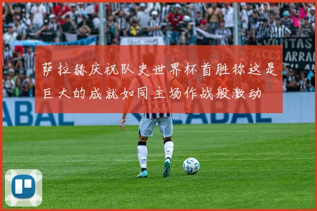 萨拉赫庆祝队史世界杯首胜称这是巨大的成就如同主场作战般激动