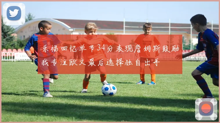 乐福回忆单节34分表现詹姆斯鼓励我专注欧文最后选择独自出手