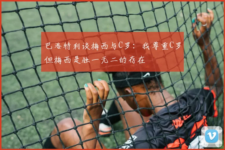巴洛特利谈梅西与C罗：我尊重C罗但梅西是独一无二的存在