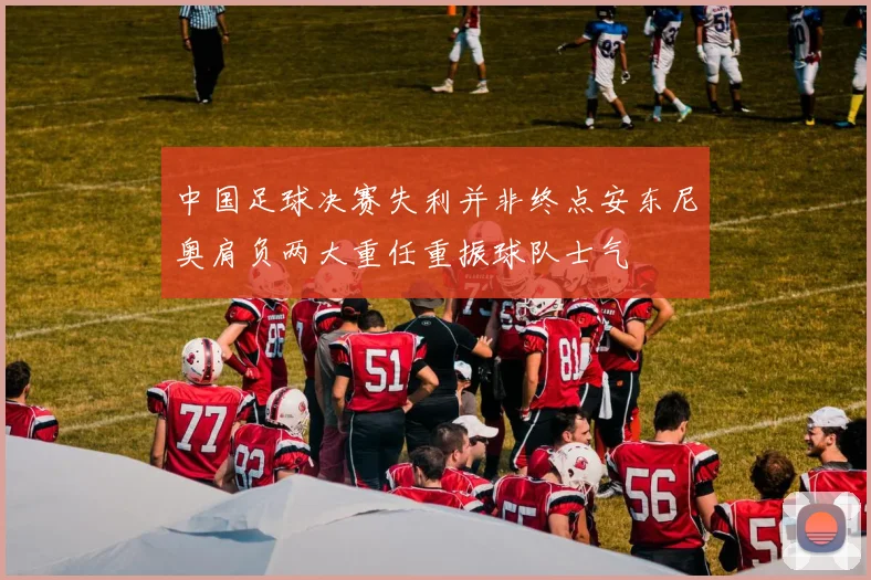 中国足球决赛失利并非终点安东尼奥肩负两大重任重振球队士气