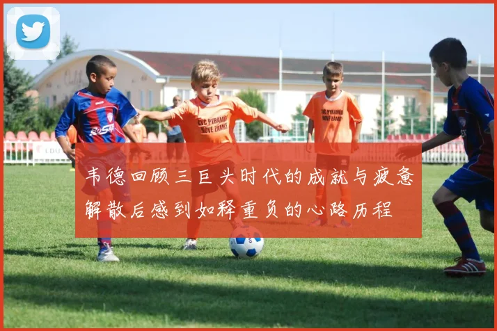 韦德回顾三巨头时代的成就与疲惫解散后感到如释重负的心路历程