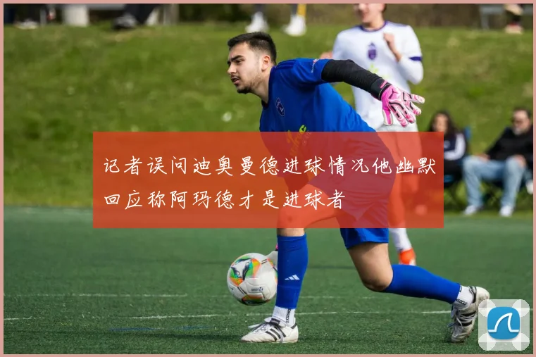 记者误问迪奥曼德进球情况他幽默回应称阿玛德才是进球者