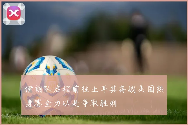 伊朗队启程前往土耳其备战美国热身赛全力以赴争取胜利