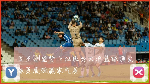 国王GM盛赞卡拉班为大学篮球顶尖球员展现赢家气质