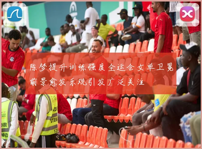 陈梦提升训练强度全运会女单卫冕前景愈发乐观引发广泛关注