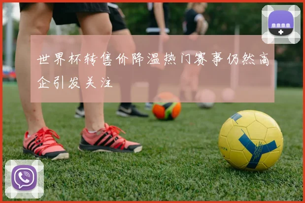 世界杯转售价降温热门赛事仍然高企引发关注